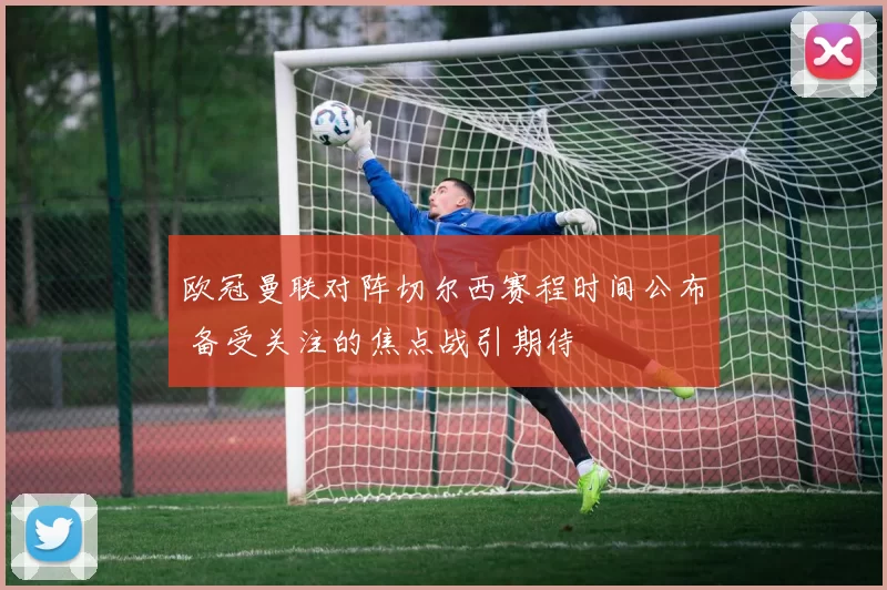 欧冠曼联对阵切尔西赛程时间公布 备受关注的焦点战引期待