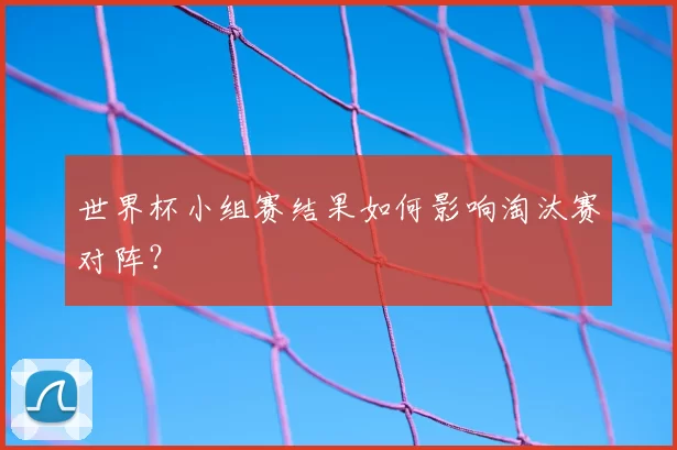 世界杯小组赛结果如何影响淘汰赛对阵？
