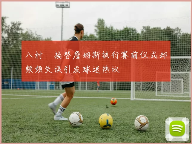 八村塁接替詹姆斯执行赛前仪式却频频失误引发球迷热议