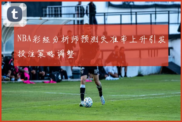 NBA彩经分析师预测失准率上升引发投注策略调整
