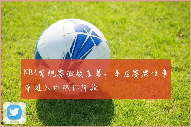 NBA常规赛激战落幕，季后赛席位争夺进入白热化阶段