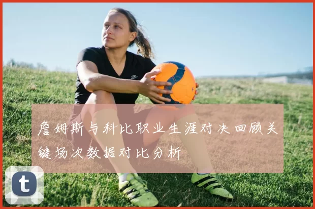 詹姆斯与科比职业生涯对决回顾关键场次数据对比分析