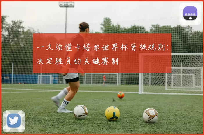 一文读懂卡塔尔世界杯晋级规则：决定胜负的关键赛制