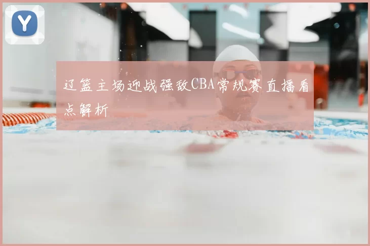 辽篮主场迎战强敌CBA常规赛直播看点解析