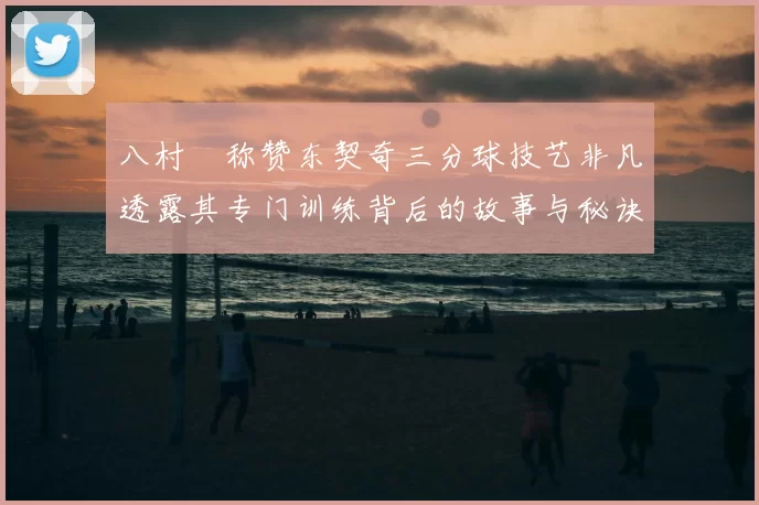 八村塁称赞东契奇三分球技艺非凡透露其专门训练背后的故事与秘诀