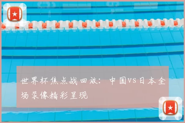 世界杯焦点战回放：中国vs日本全场录像精彩呈现