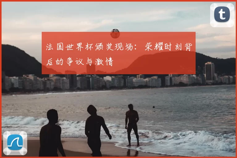 法国世界杯颁奖现场:荣耀时刻背后的争议与激情