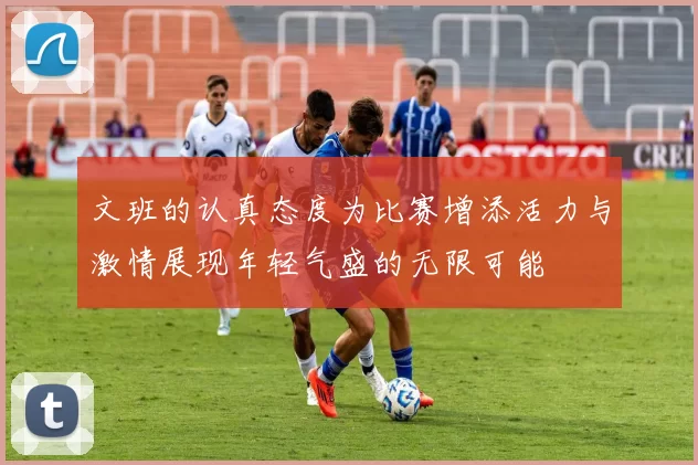 文班的认真态度为比赛增添活力与激情展现年轻气盛的无限可能