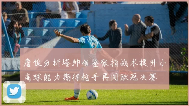詹俊分析塔帅借鉴张指战术提升小高球能力期待枪手再闯欧冠决赛