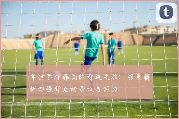 年世界杯韩国队奇迹之旅：深度解析四强背后的争议与实力