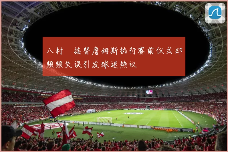 八村塁接替詹姆斯执行赛前仪式却频频失误引发球迷热议