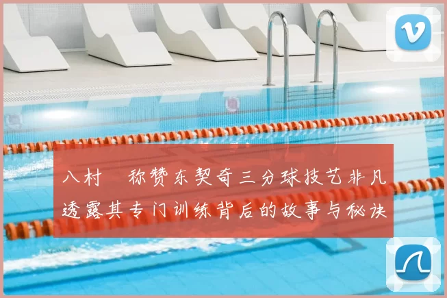 八村塁称赞东契奇三分球技艺非凡透露其专门训练背后的故事与秘诀