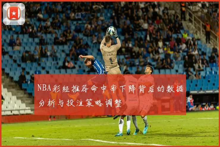 NBA彩经推荐命中率下降背后的数据分析与投注策略调整