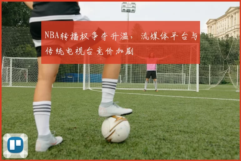 NBA转播权争夺升温，流媒体平台与传统电视台竞价加剧