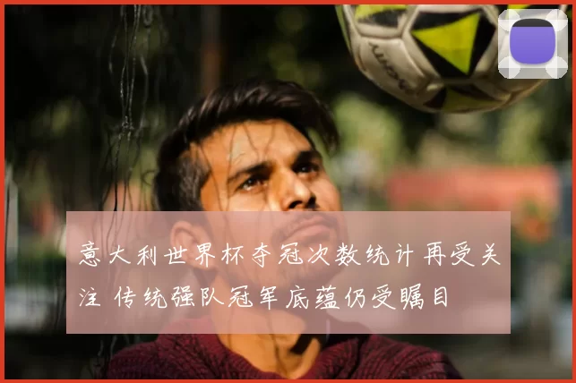 意大利世界杯夺冠次数统计再受关注 传统强队冠军底蕴仍受瞩目