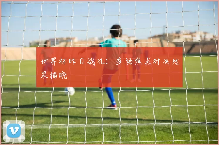世界杯昨日战况:多场焦点对决结果揭晓