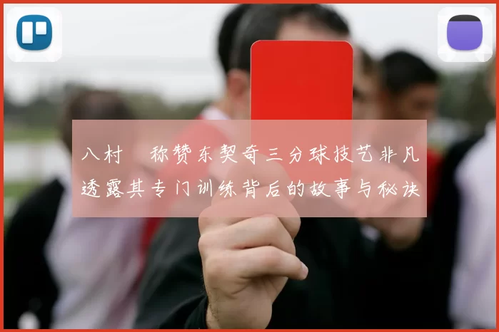 八村塁称赞东契奇三分球技艺非凡透露其专门训练背后的故事与秘诀