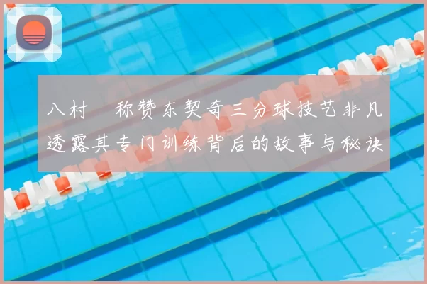 八村塁称赞东契奇三分球技艺非凡透露其专门训练背后的故事与秘诀