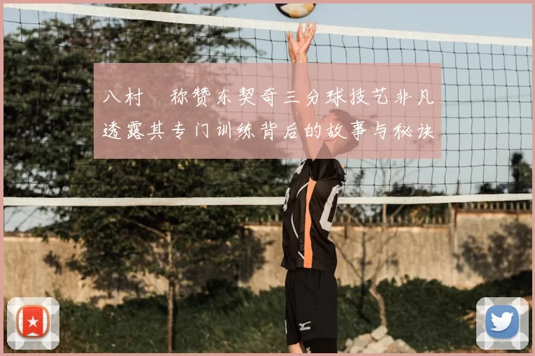 八村塁称赞东契奇三分球技艺非凡透露其专门训练背后的故事与秘诀