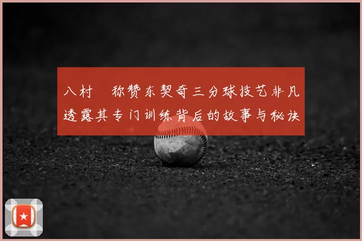 八村塁称赞东契奇三分球技艺非凡透露其专门训练背后的故事与秘诀