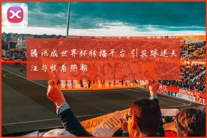 腾讯成世界杯转播平台 引发球迷关注与收看热潮