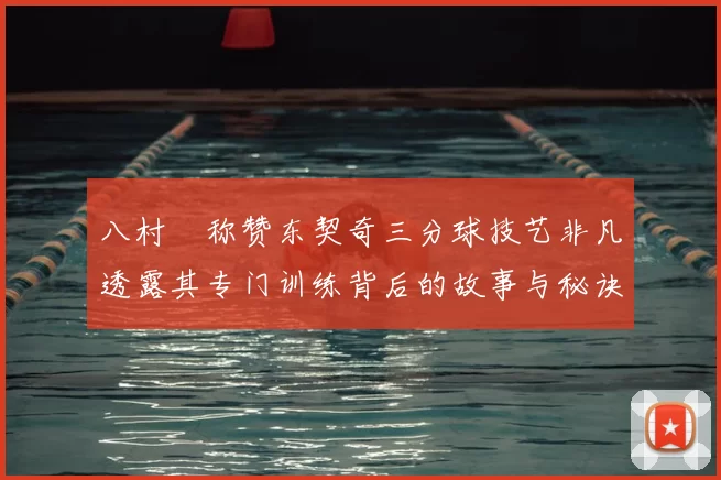 八村塁称赞东契奇三分球技艺非凡透露其专门训练背后的故事与秘诀