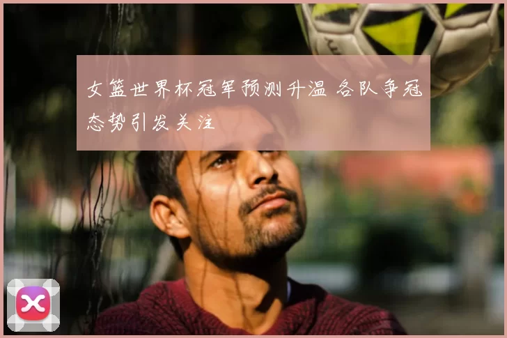 女篮世界杯冠军预测升温 各队争冠态势引发关注