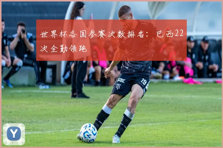 世界杯各国参赛次数排名：巴西22次全勤领跑