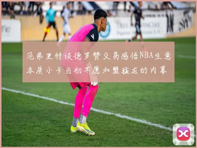 范弗里特谈德罗赞交易感悟NBA生意本质小卡当初不愿加盟猛龙的内幕揭秘