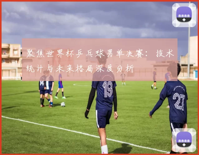 聚焦世界杯乒乓球男单决赛：技术统计与未来格局深度分析