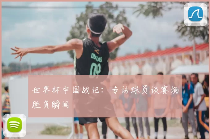 世界杯中国战记：专访球员谈赛场胜负瞬间