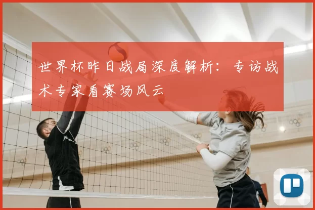世界杯昨日战局深度解析：专访战术专家看赛场风云