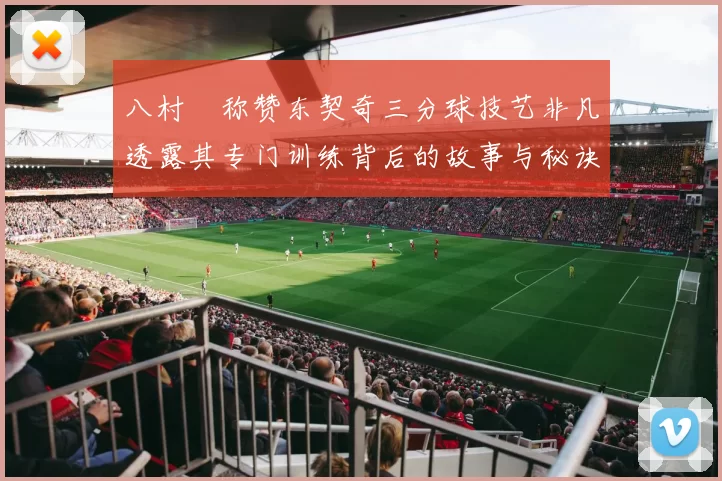 八村塁称赞东契奇三分球技艺非凡透露其专门训练背后的故事与秘诀