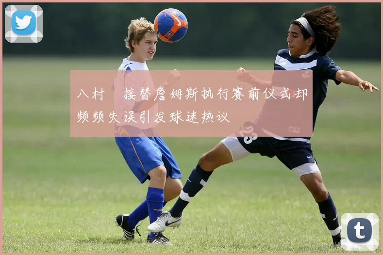 八村塁接替詹姆斯执行赛前仪式却频频失误引发球迷热议