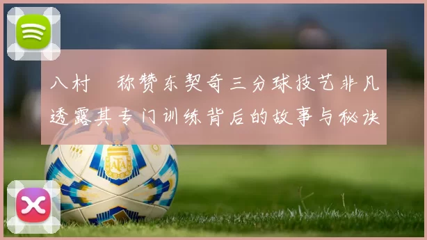八村塁称赞东契奇三分球技艺非凡透露其专门训练背后的故事与秘诀