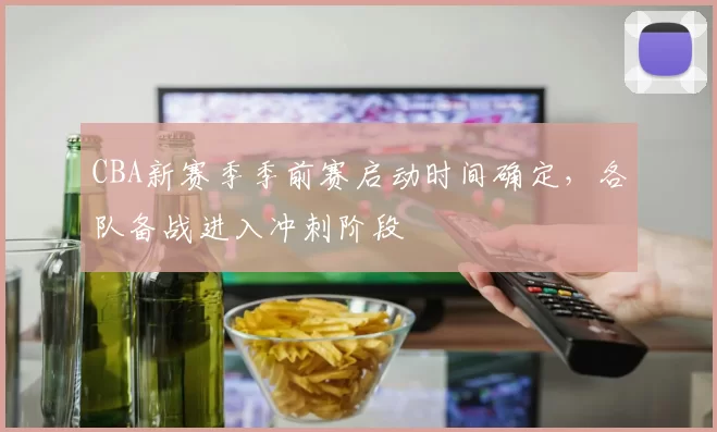 CBA新赛季季前赛启动时间确定，各队备战进入冲刺阶段