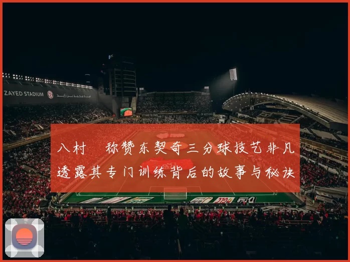 八村塁称赞东契奇三分球技艺非凡透露其专门训练背后的故事与秘诀