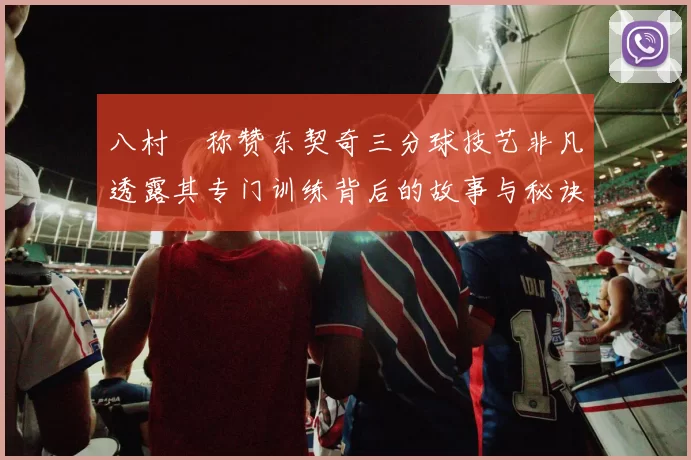 八村塁称赞东契奇三分球技艺非凡透露其专门训练背后的故事与秘诀