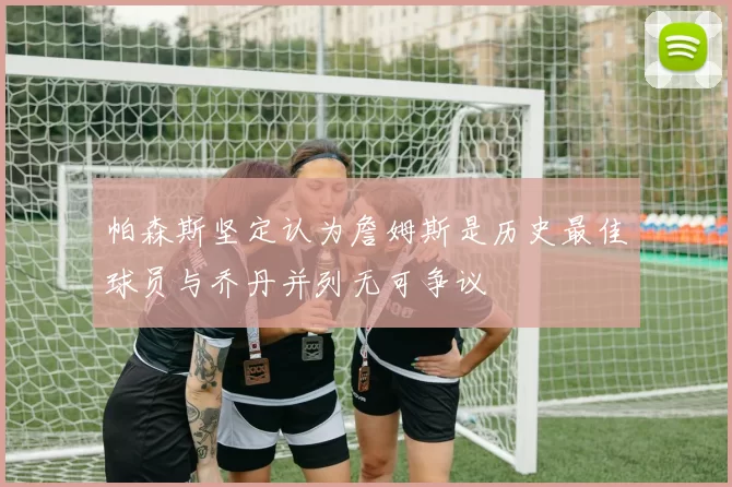 帕森斯坚定认为詹姆斯是历史最佳球员与乔丹并列无可争议