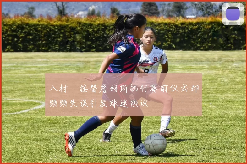 八村塁接替詹姆斯执行赛前仪式却频频失误引发球迷热议
