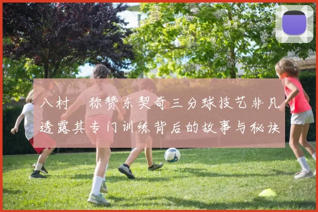 八村塁称赞东契奇三分球技艺非凡透露其专门训练背后的故事与秘诀