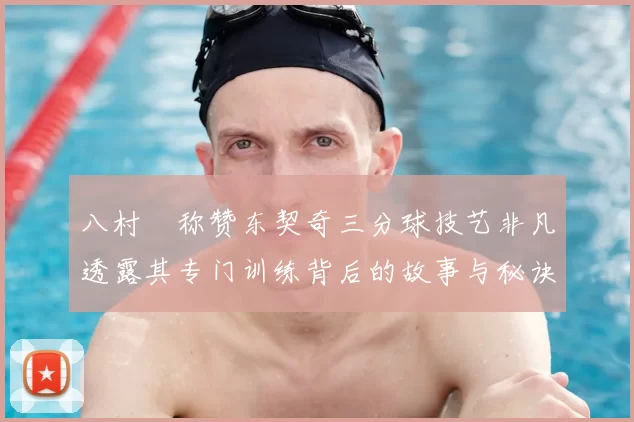 八村塁称赞东契奇三分球技艺非凡透露其专门训练背后的故事与秘诀