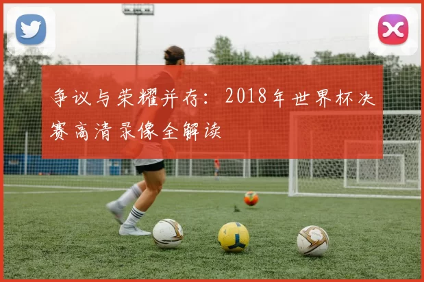 争议与荣耀并存：2018年世界杯决赛高清录像全解读