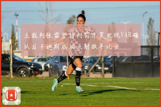 主裁判张雷坚持判罚李昊犯规VAR确认后卡迪斯成功点射扳平比分