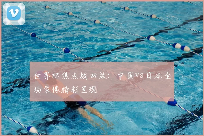 世界杯焦点战回放：中国vs日本全场录像精彩呈现
