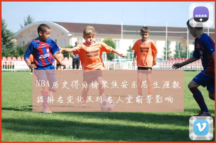 NBA历史得分榜聚焦安东尼 生涯数据排名变化及对名人堂前景影响