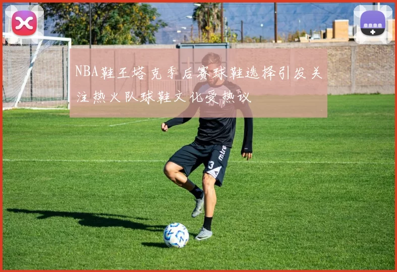 NBA鞋王塔克季后赛球鞋选择引发关注热火队球鞋文化受热议