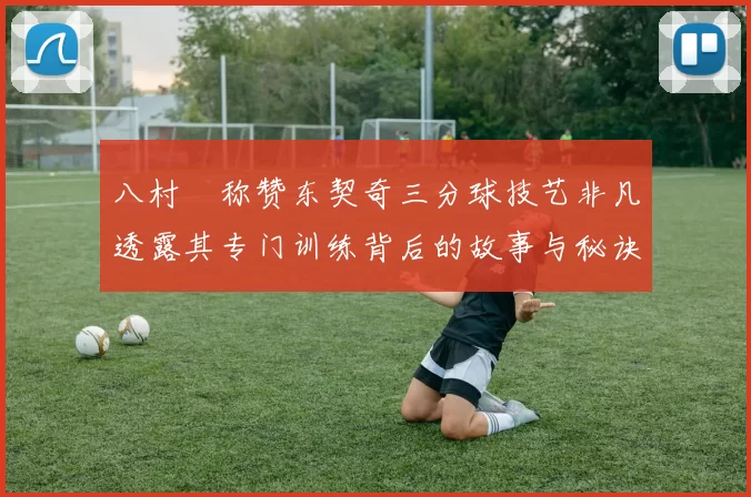 八村塁称赞东契奇三分球技艺非凡透露其专门训练背后的故事与秘诀