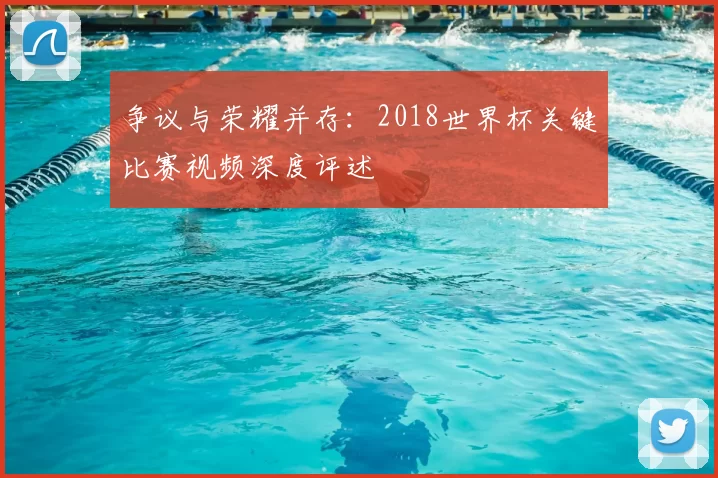 争议与荣耀并存：2018世界杯关键比赛视频深度评述