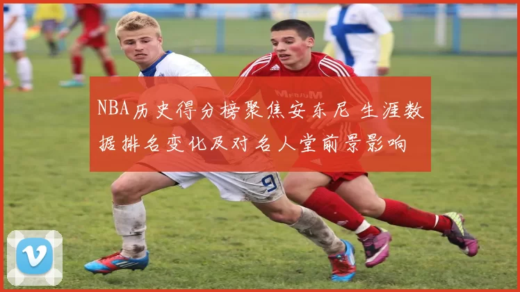 NBA历史得分榜聚焦安东尼 生涯数据排名变化及对名人堂前景影响